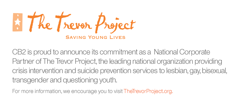 CB2 is proud to announce its commitment as a  National Corporate  Partner <br/>of The Trevor Project, the leading national organization providing  crisis intervention and suicide prevention services to lesbian, gay, bisexual,  transgender and questioning youth.