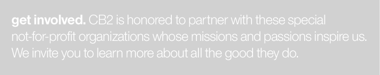get involved. CB2 is honored to partner with these special not-for-profit organisations whose missions and passions inspire us. We invite you to learn more about all the good they do.